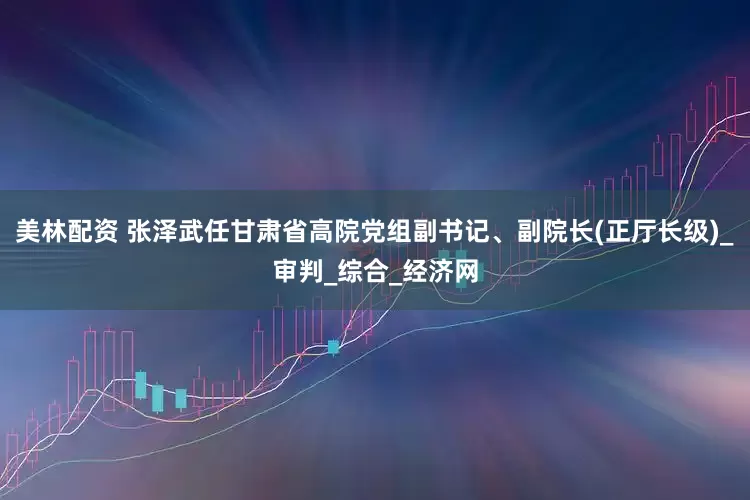 美林配资 张泽武任甘肃省高院党组副书记、副院长(正厅长级)_审判_综合_经济网
