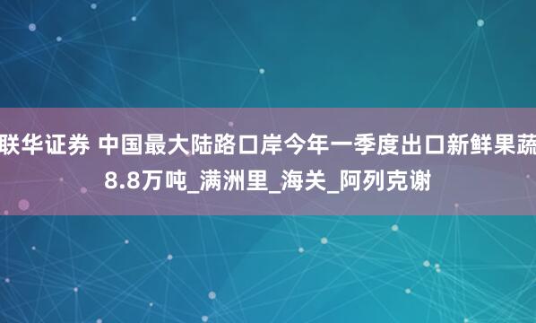 联华证券 中国最大陆路口岸今年一季度出口新鲜果蔬8.8万吨_满洲里_海关_阿列克谢