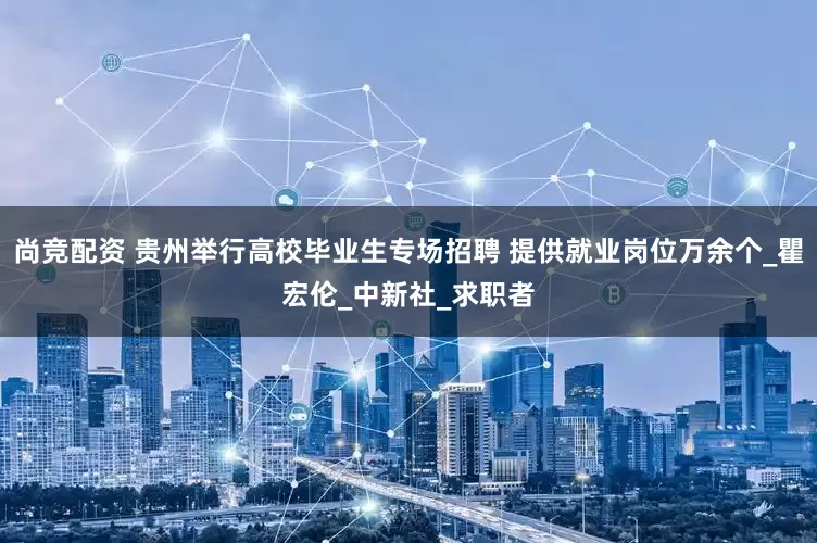 尚竞配资 贵州举行高校毕业生专场招聘 提供就业岗位万余个_瞿宏伦_中新社_求职者