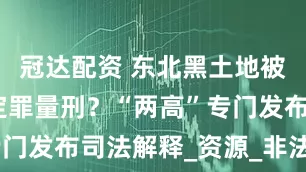 冠达配资 东北黑土地被破坏如何定罪量刑？“两高”专门发布司法解释_资源_非法_规定