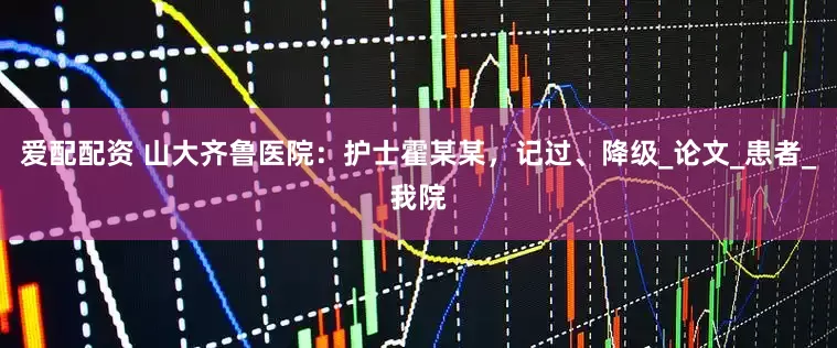 爱配配资 山大齐鲁医院：护士霍某某，记过、降级_论文_患者_我院