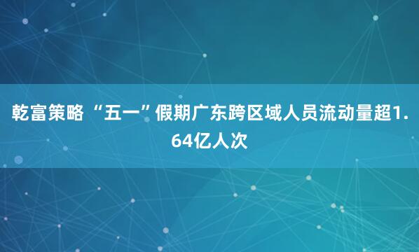 乾富策略 “五一”假期广东跨区域人员流动量超1.64亿人次