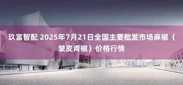 玖富智配 2025年7月21日全国主要批发市场麻椒（皱皮青椒）价格行情