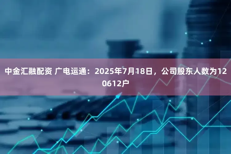 中金汇融配资 广电运通：2025年7月18日，公司股东人数为120612户