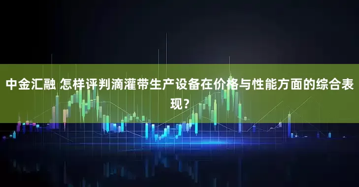 中金汇融 怎样评判滴灌带生产设备在价格与性能方面的综合表现？