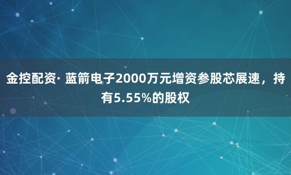 金控配资· 蓝箭电子2000万元增资参股芯展速，持有5.55%的股权