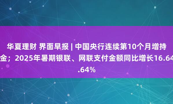 华夏理财 界面早报 | 中国央行连续第10个月增持黄金；2025年暑期银联、网联支付金额同比增长16.64%