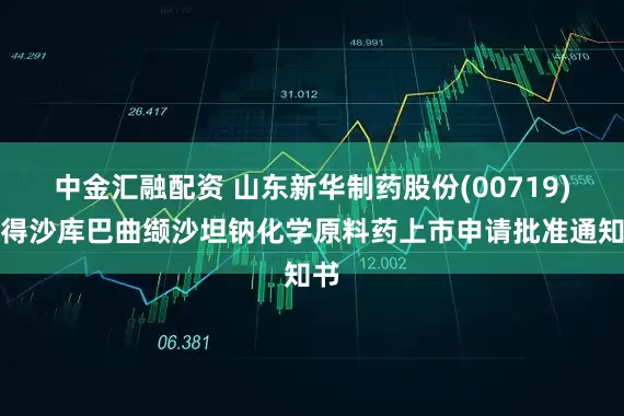 中金汇融配资 山东新华制药股份(00719)获得沙库巴曲缬沙坦钠化学原料药上市申请批准通知书