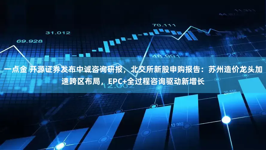 一点金 开源证券发布中诚咨询研报，北交所新股申购报告：苏州造价龙头加速跨区布局，EPC+全过程咨询驱动新增长