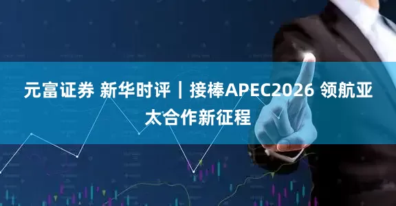 元富证券 新华时评｜接棒APEC2026 领航亚太合作新征程