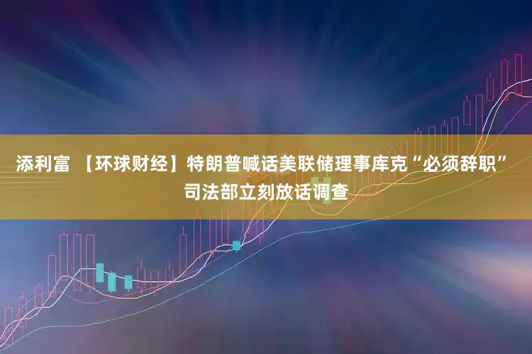 添利富 【环球财经】特朗普喊话美联储理事库克“必须辞职” 司法部立刻放话调查